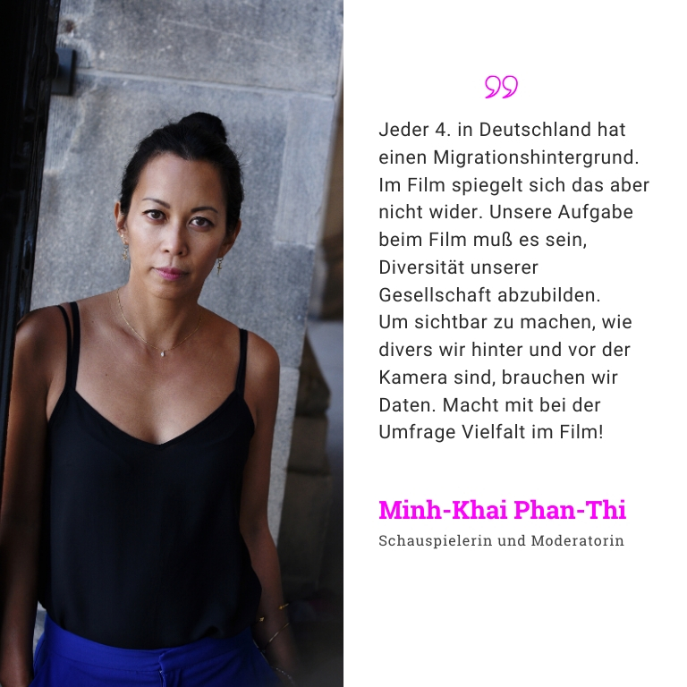 Minh-Khai Phan-Thi, Schauspielerin und Moderatin: Jeder 4. in Deutschland hat einen Migrationshintergrund. Im Film spiegelt sich das aber nicht wider. Unsere Aufgabe beim Film muß es sein, Diversität unserer Gesellschaft abzubilden. Um Daten sichtbar zu machen, wie divers wir hinter und vor der Kamera sind, brauchen wir Daten.