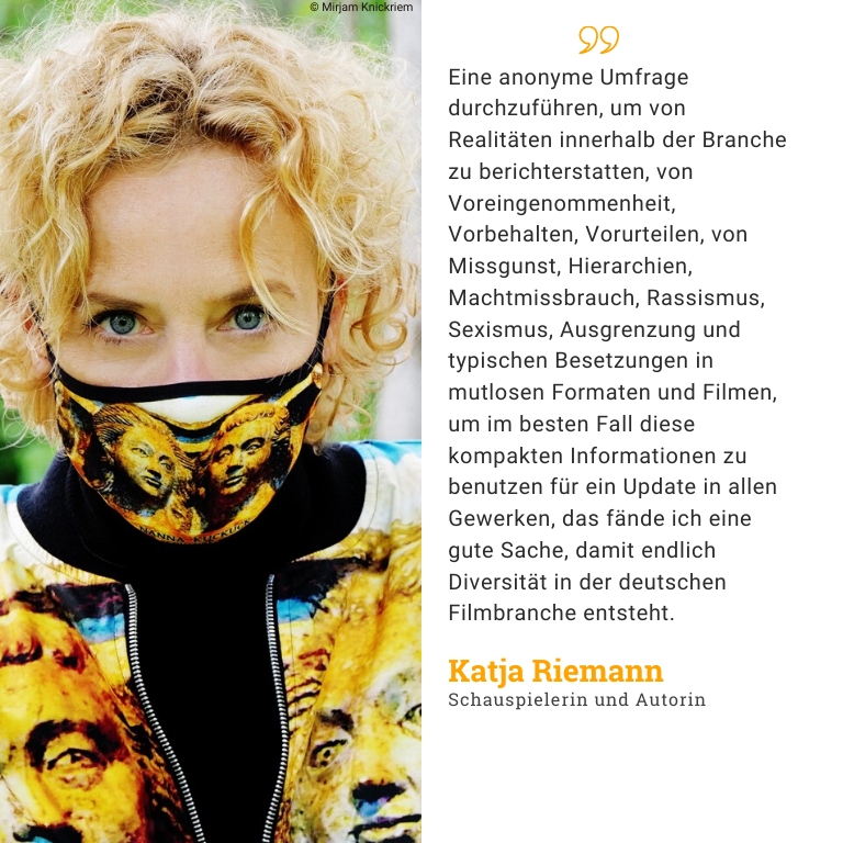 Katja Riemann, Schauspielerin und Autorin: Eine anonyme Umfrage durchzuführen, um von Realitäten innerhalb der Branche zu berichterstatten, von Voreingenommenheit, Vorbehalten, Vorurteilen, von Missgunst, Hierarchien, Machtmissbrauch, Rassismus, Sexismus, Ausgrenzung und typischen Besetzungen in mutlosen Formaten und Filmen, um im besten Fall diese kompakten Informationen zu benutzen für ein Update in allen Gewerken, das fände ich eine gute Sache, damit endlich Diversität in der deutschen Filmbranche entsteht.